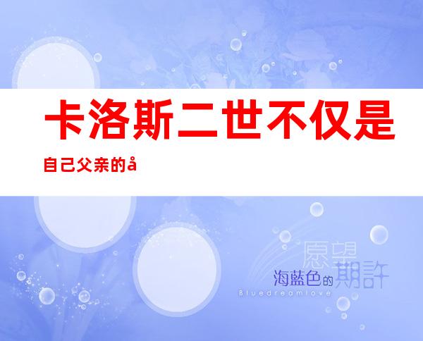 卡洛斯二世不仅是自己父亲的儿子,还是自己父亲的外孙（卡洛斯二世是不是一身病）