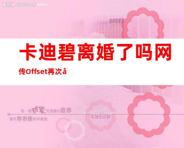 卡迪碧离婚了吗 网传Offset再次出轨二人无和解的希望