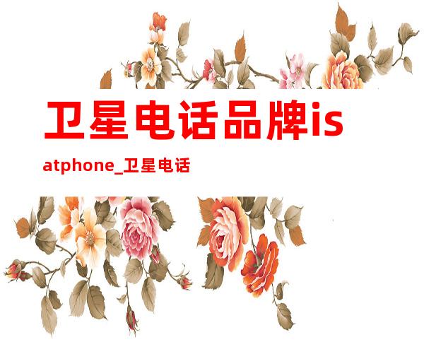 卫星电话品牌isatphone_卫星电话哪个牌子最好