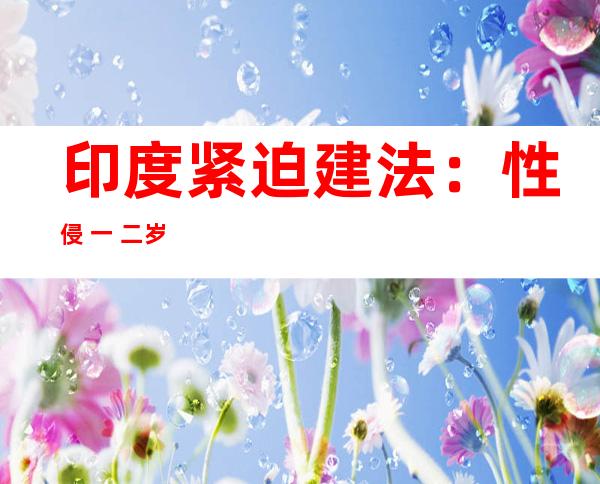 印度紧迫 建法：性侵 一 二岁如下幼父否实用  逝世刑， 六个月后熟效