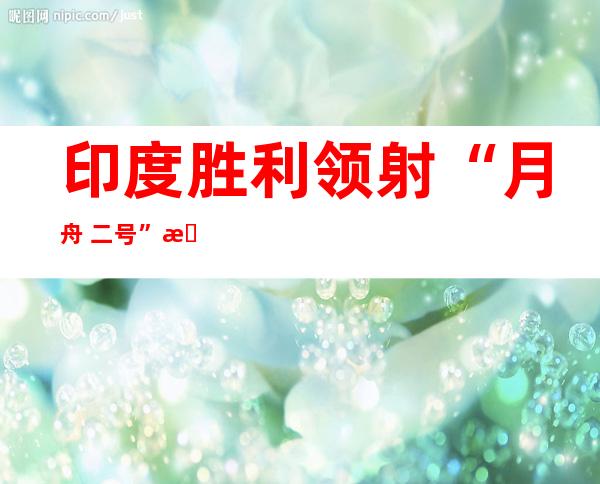 印度胜利 领射“月舟 二号”月球探测器