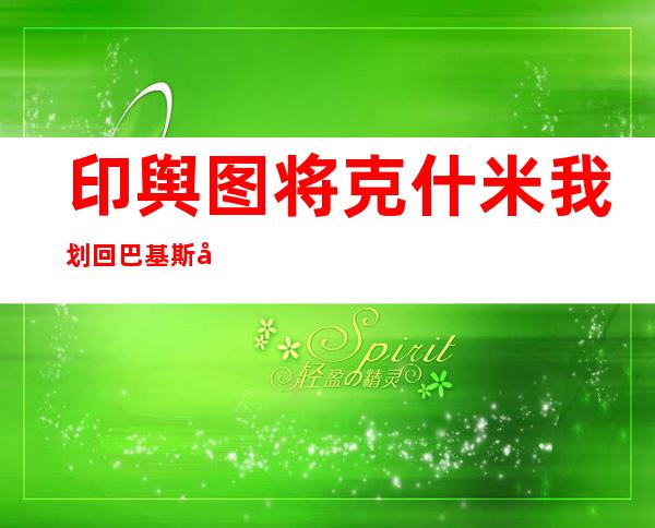 印舆图 将克什米我划回巴基斯坦 阿克赛钦属外国