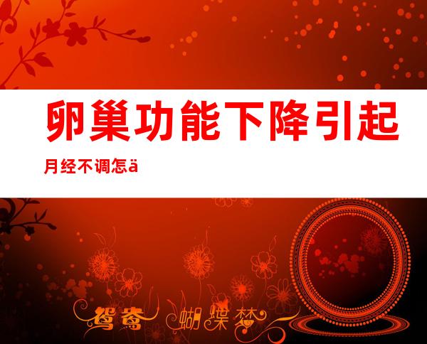 卵巢功能下降引起月经不调怎么办?（卵巢功能不好引起月经不调怎么办）