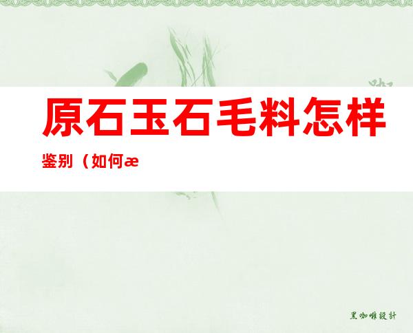 原石玉石毛料怎样鉴别（如何挑选翡翠原石毛料）