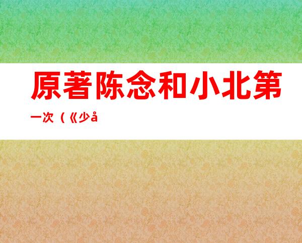 原著陈念和小北第一次（《少年的你》结局是什么意思小北陈念是否在一起了）