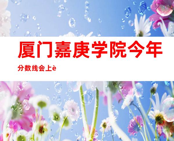 厦门嘉庚学院今年分数线会上调吗（厦门嘉庚学院分数线及学费）