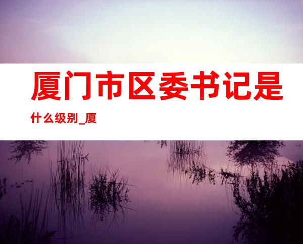 厦门市区委书记是什么级别_厦门市梧侣学校