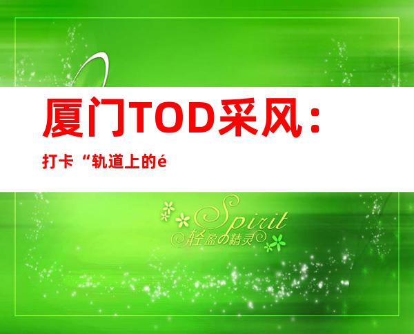 厦门TOD采风：打卡“轨道上的都会”