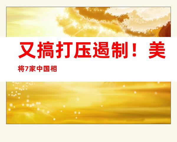 又搞打压遏制！美将7家中国相关实体列入出口管制清单