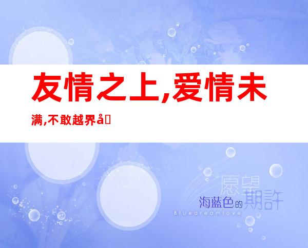 友情之上,爱情未满,不敢越界 唯有放手（友情之上,爱情未满的文案）