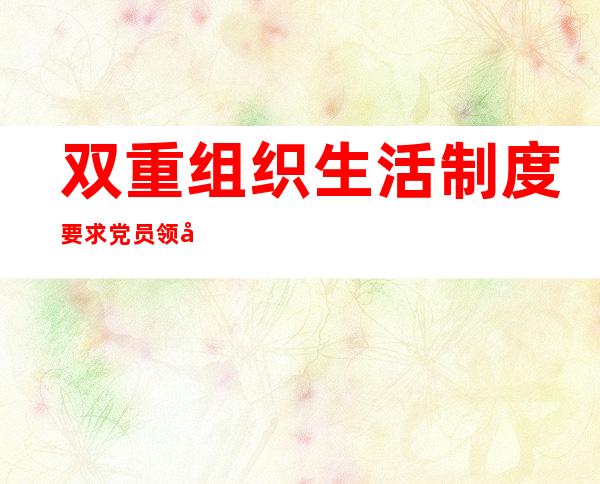 双重组织生活制度要求党员领导干部需要参加哪几种会议(双重组织生活是指党员领导干部既要参加所在单位的)