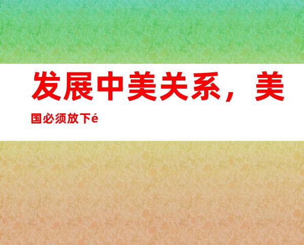 发展中美关系，美国必须放下遏制打压的执念