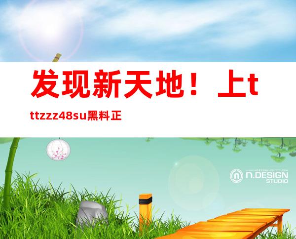 发现新天地！上tttzzz48.su黑料正能量入口吃瓜获取最新导航地址