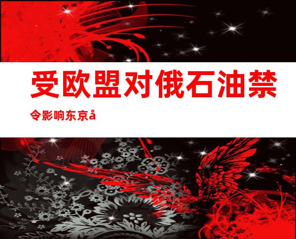 受欧盟对俄石油禁令影响 东京原油期货价格达近14年高位