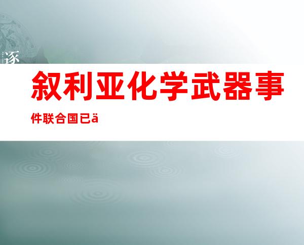 叙利亚化学武器事件联合国已介入（叙利亚化学武器袭击事件真相）