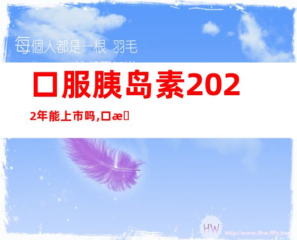 口服胰岛素2022年能上市吗,口服胰岛素什么时候上市