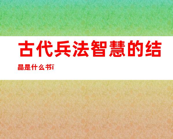 古代兵法智慧的结晶是什么书（古代兵法能用于现代战争吗）