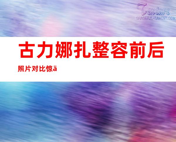 古力娜扎整容前后照片对比惊人 男友张翰不介意陪睡丑闻欲求婚