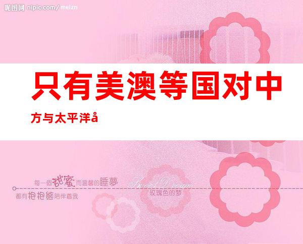 只有美澳等国对中方与太平洋岛国的安全合作感到“不安”