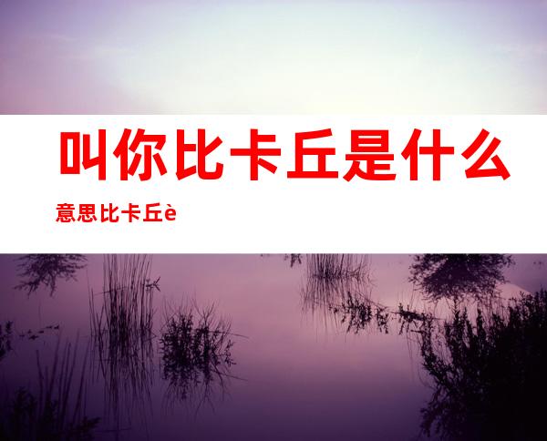 叫你比卡丘是什么意思 比卡丘还是皮卡丘