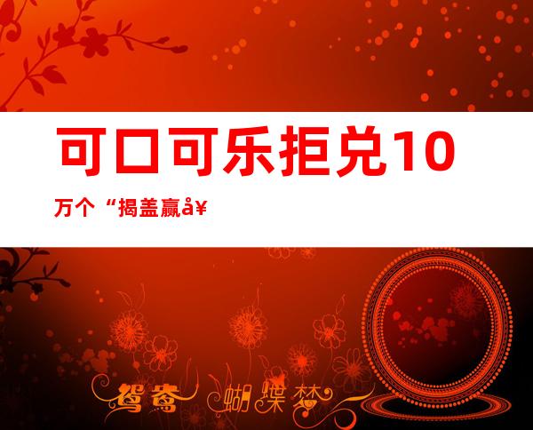 可口可乐拒兑10万个“揭盖赢奖”瓶盖引争议_飞外新闻