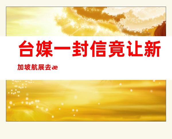 台媒一封信 竟让新加坡航展去掉“中国台湾省”选项