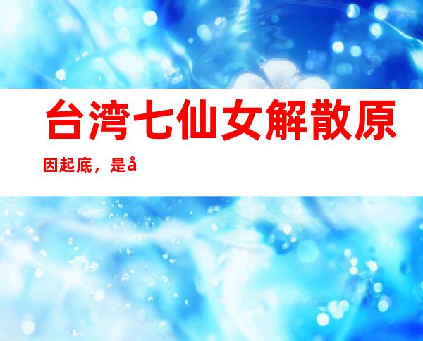 台湾七仙女解散原因起底，是因为闹矛盾了吗？