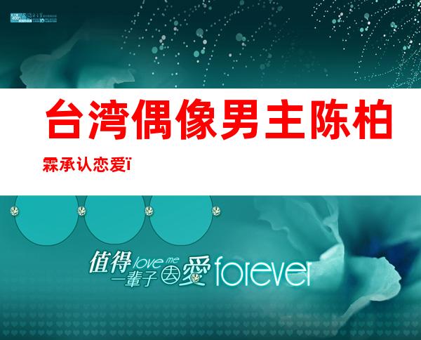 台湾偶像男主陈柏霖承认恋爱，黑料众多和女友半斤八两