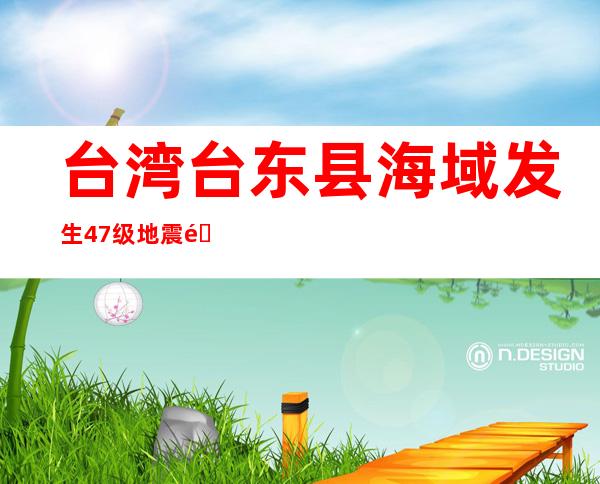 台湾台东县海域发生4.7级地震 震源深度11千米