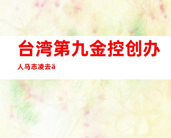 台湾第九金控创办人马志凌去世，33亿美元，维安案判刑7年多