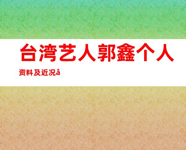 台湾艺人郭鑫个人资料及近况和图片/郭鑫阿布接吻/王尹平 _台湾艺人郭鑫个人资料及近况