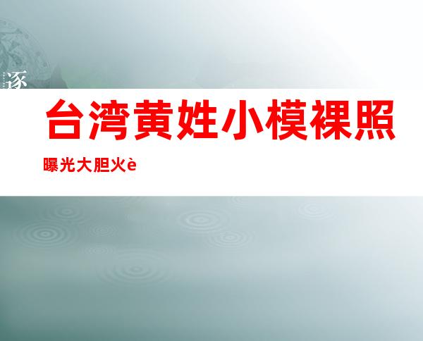 台湾黄姓小模裸照曝光 大胆火辣性爱影片意外泄露惹非议