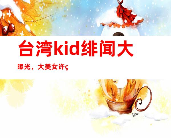 台湾kid绯闻大曝光，大美女许维恩的个人资料经历！