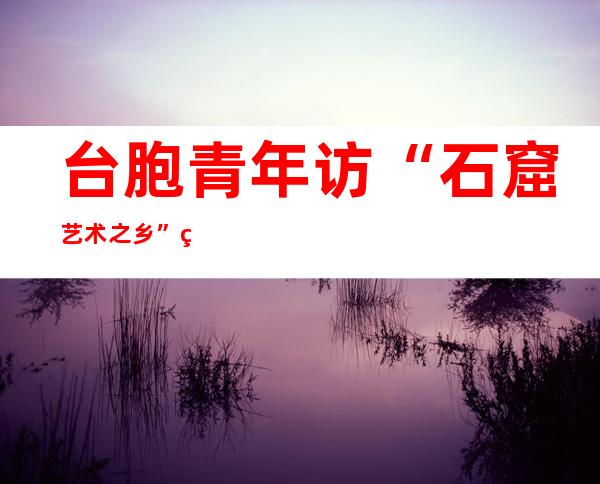 台胞青年访“石窟艺术之乡”甘肃：用脚来印证曾经经读过的地名