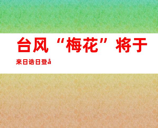 台风“梅花”将于来日诰日登岸浙江 台风橙色预警公布