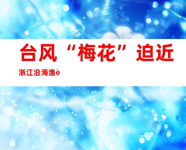 台风“梅花”迫近浙江沿海 渔舟已经入港避风做好应答