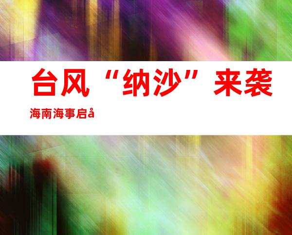 台风“纳沙”来袭 海南海事启动防备台风Ⅲ级相应