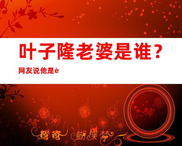 叶子隆老婆是谁？     网友说他是色狼是真的吗