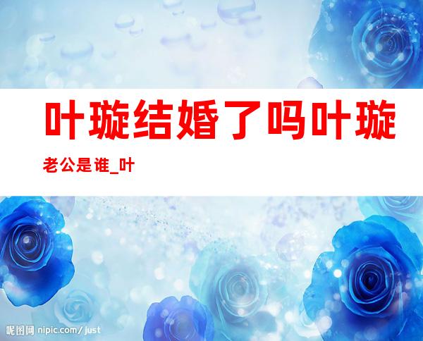 叶璇结婚了吗叶璇老公是谁 _叶璇结婚了吗