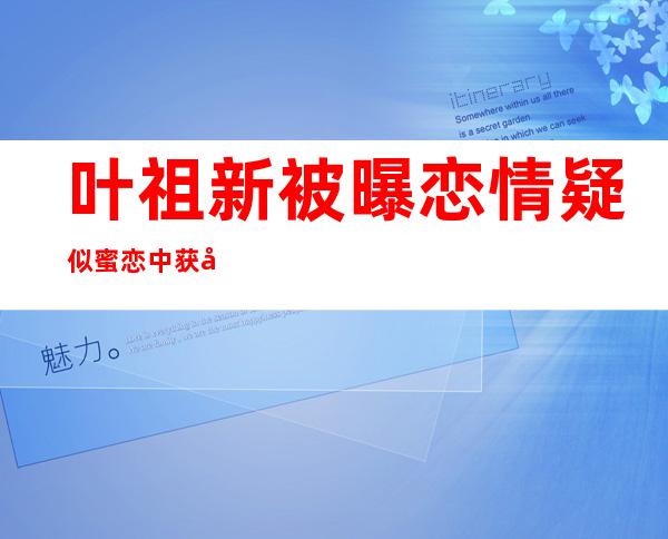 叶祖新被曝恋情 疑似蜜恋中获女友探班恩爱工作两不误