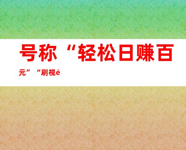 号称“轻松日赚百元” “刷视频赚钱”套路为什么屡打不停