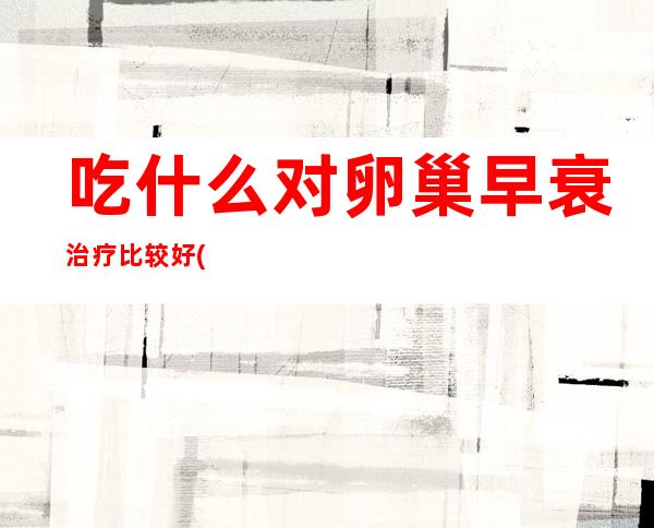 吃什么对卵巢早衰治疗比较好(吃什么可以保护卵巢和子宫)