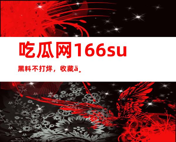 吃瓜网166.su黑料不打烊，收藏不容错过的网站导航