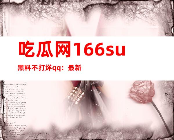 吃瓜网166.su黑料不打烊qq：最新网址大公开，轻松找到你想要的所有信息