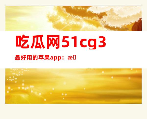 吃瓜网51cg3最好用的苹果app：无需费心找高清影视资源