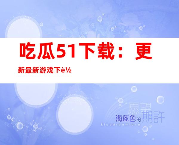 吃瓜51下载：更新最新游戏下载链接