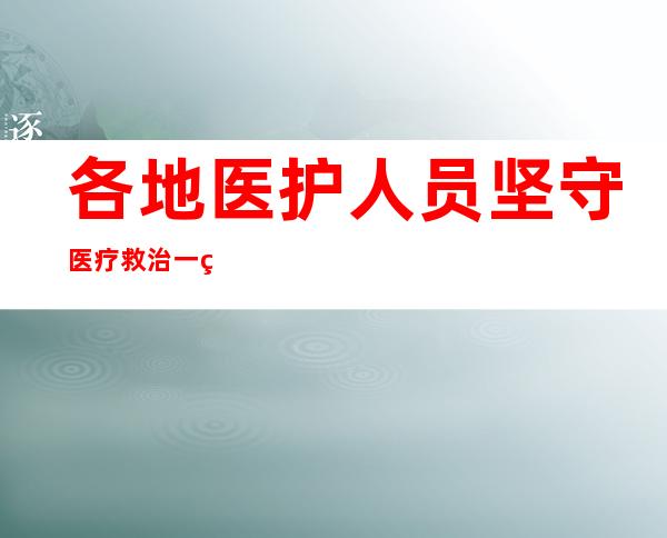 各地医护人员坚守医疗救治一线 保护百姓健康