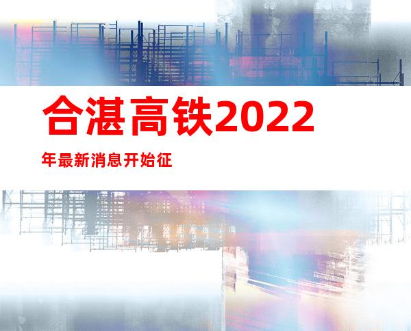 合湛高铁2022年最新消息开始征地（合湛高铁2022年最新进展广东）
