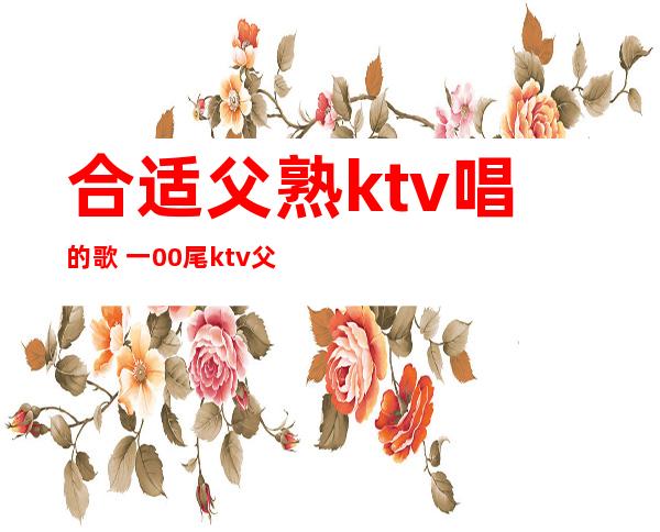 合适 父熟ktv唱的歌  一00尾ktv父熟唱的歌散锦