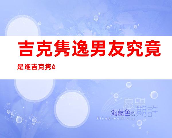 吉克隽逸男友究竟是谁吉克隽逸与男友结婚了吗 _吉克隽逸男友究竟是谁